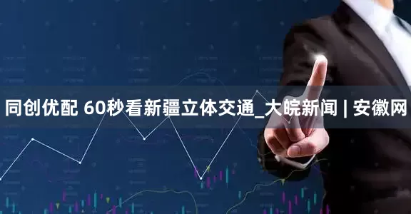 同创优配 60秒看新疆立体交通_大皖新闻 | 安徽网