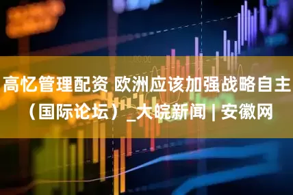 高忆管理配资 欧洲应该加强战略自主（国际论坛）_大皖新闻 | 安徽网