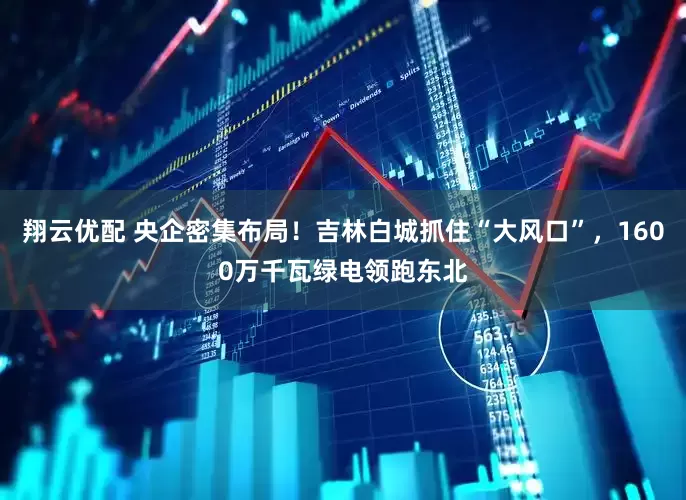 翔云优配 央企密集布局！吉林白城抓住“大风口”，1600万千瓦绿电领跑东北