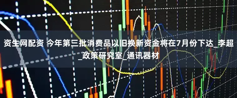 资生网配资 今年第三批消费品以旧换新资金将在7月份下达_李超_政策研究室_通讯器材
