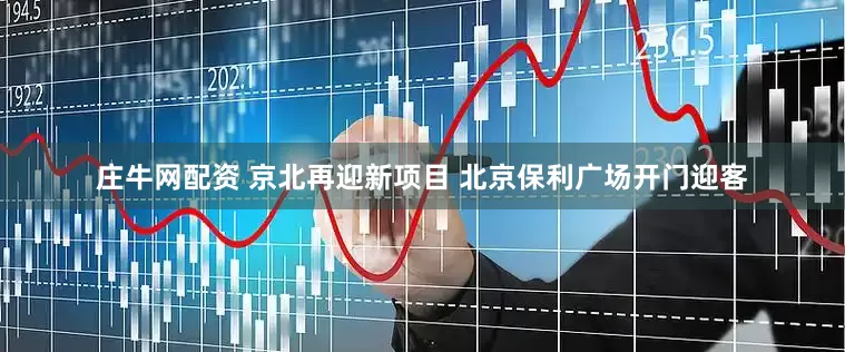 庄牛网配资 京北再迎新项目 北京保利广场开门迎客