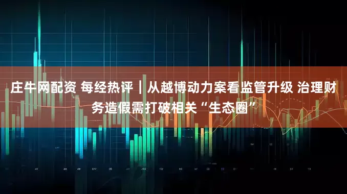庄牛网配资 每经热评︱从越博动力案看监管升级 治理财务造假需打破相关“生态圈”