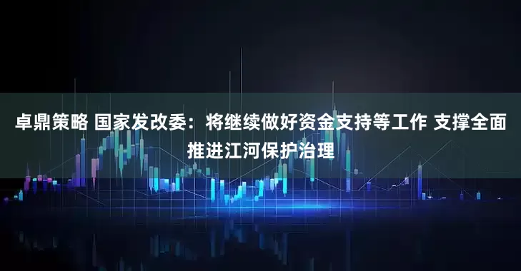卓鼎策略 国家发改委：将继续做好资金支持等工作 支撑全面推进江河保护治理