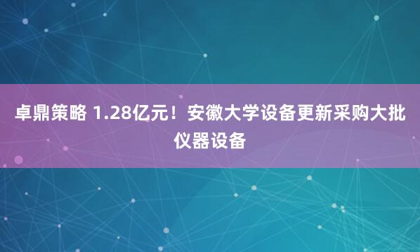 卓鼎策略 1.28亿元！安徽大学设备更新采购大批仪器设备
