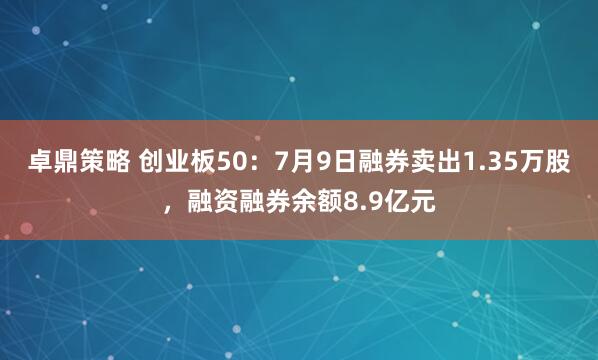 卓鼎策略 创业板50：7月9日融券卖出1.35万股，融资融券余额8.9亿元