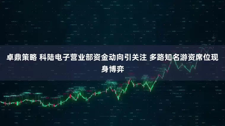 卓鼎策略 科陆电子营业部资金动向引关注 多路知名游资席位现身博弈