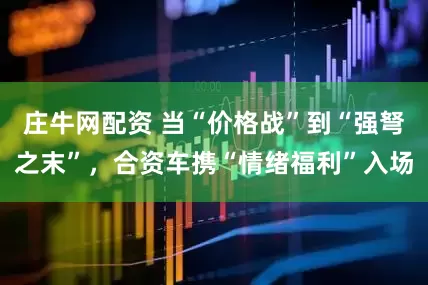 庄牛网配资 当“价格战”到“强弩之末”，合资车携“情绪福利”入场