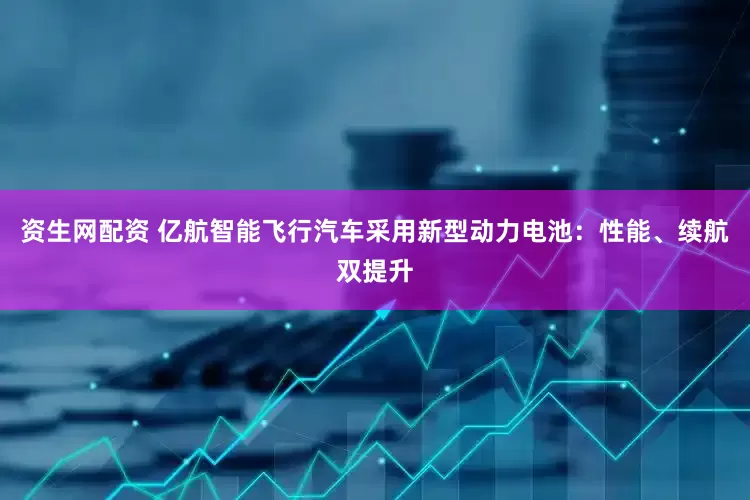 资生网配资 亿航智能飞行汽车采用新型动力电池：性能、续航双提升