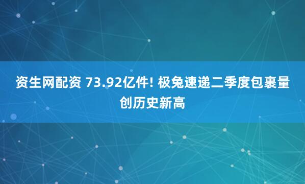 资生网配资 73.92亿件! 极兔速递二季度包裹量创历史新高
