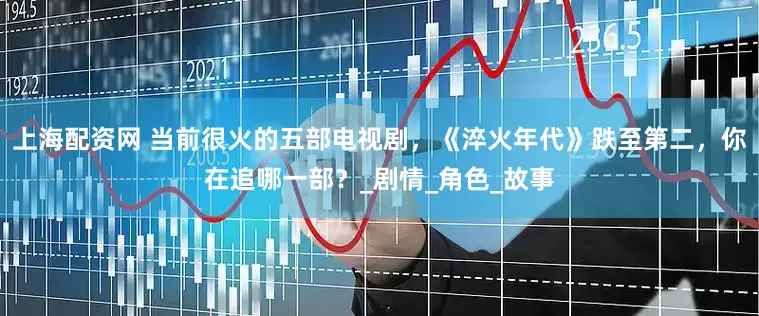上海配资网 当前很火的五部电视剧，《淬火年代》跌至第二，你在追哪一部？_剧情_角色_故事