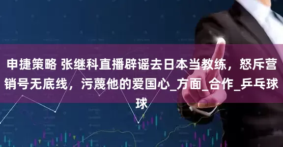 申捷策略 张继科直播辟谣去日本当教练，怒斥营销号无底线，污蔑他的爱国心_方面_合作_乒乓球