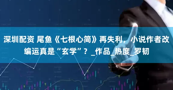 深圳配资 尾鱼《七根心简》再失利，小说作者改编运真是“玄学”？_作品_热度_罗韧