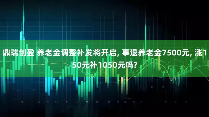 鼎瑞创盈 养老金调整补发将开启, 事退养老金7500元, 涨150元补1050元吗?