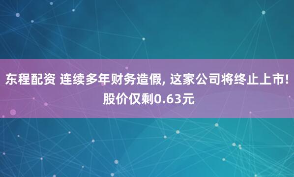 东程配资 连续多年财务造假, 这家公司将终止上市! 股价仅剩0.63元