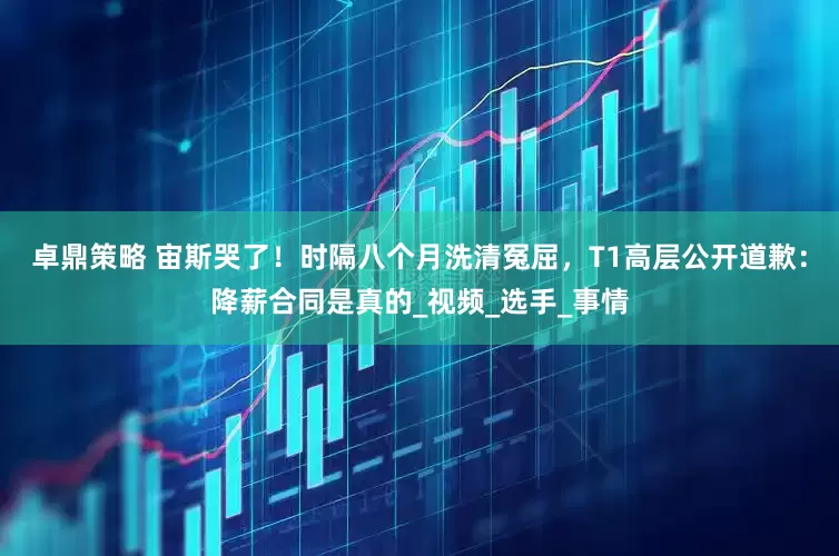 卓鼎策略 宙斯哭了！时隔八个月洗清冤屈，T1高层公开道歉：降薪合同是真的_视频_选手_事情