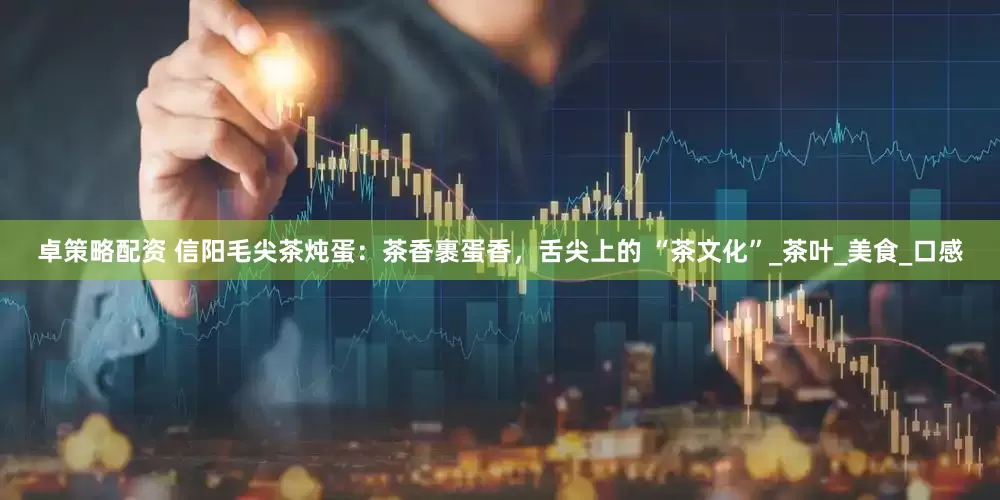 卓策略配资 信阳毛尖茶炖蛋：茶香裹蛋香，舌尖上的 “茶文化”_茶叶_美食_口感
