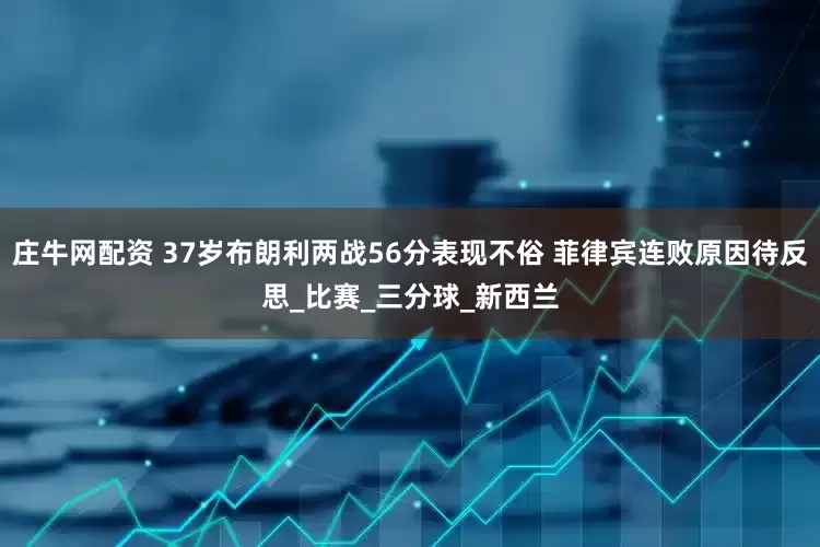 庄牛网配资 37岁布朗利两战56分表现不俗 菲律宾连败原因待反思_比赛_三分球_新西兰