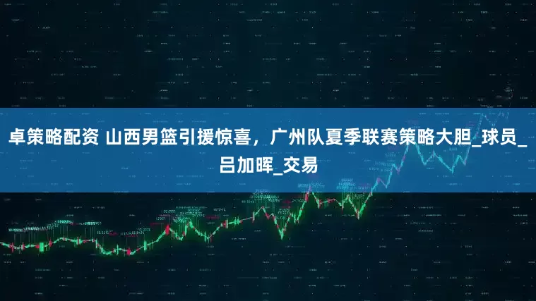 卓策略配资 山西男篮引援惊喜，广州队夏季联赛策略大胆_球员_吕加晖_交易