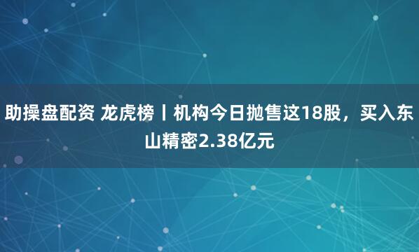 助操盘配资 龙虎榜丨机构今日抛售这18股，买入东山精密2.38亿元