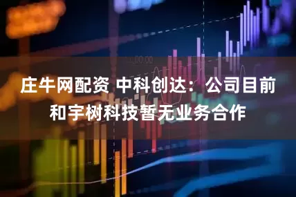 庄牛网配资 中科创达：公司目前和宇树科技暂无业务合作