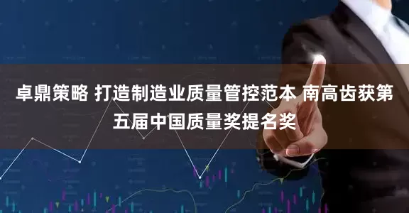 卓鼎策略 打造制造业质量管控范本 南高齿获第五届中国质量奖提名奖