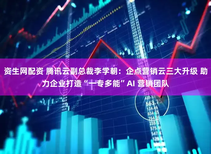 资生网配资 腾讯云副总裁李学朝：企点营销云三大升级 助力企业打造“一专多能”AI 营销团队