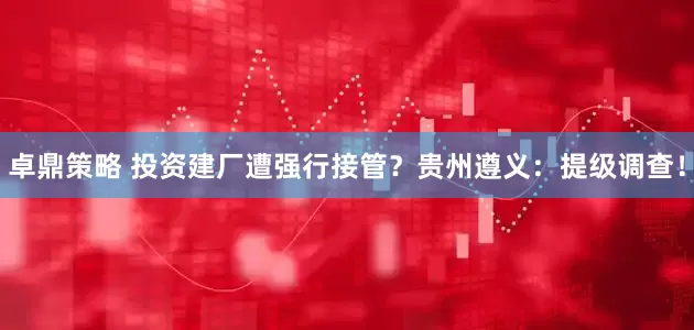 卓鼎策略 投资建厂遭强行接管？贵州遵义：提级调查！