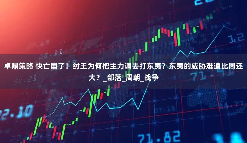 卓鼎策略 快亡国了！纣王为何把主力调去打东夷？东夷的威胁难道比周还大？_部落_周朝_战争