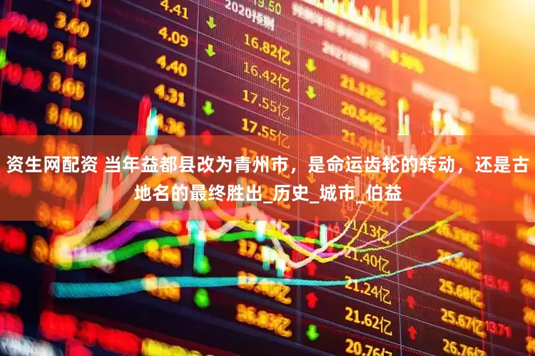 资生网配资 当年益都县改为青州市，是命运齿轮的转动，还是古地名的最终胜出_历史_城市_伯益