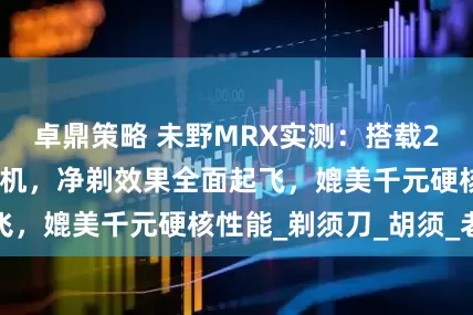 卓鼎策略 未野MRX实测：搭载27000转纯铜电机，净剃效果全面起飞，媲美千元硬核性能_剃须刀_胡须_老公