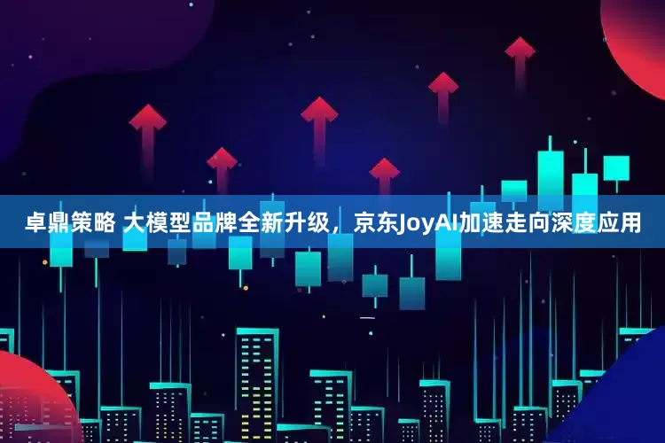 卓鼎策略 大模型品牌全新升级,京东JoyAI加速走向深度应用