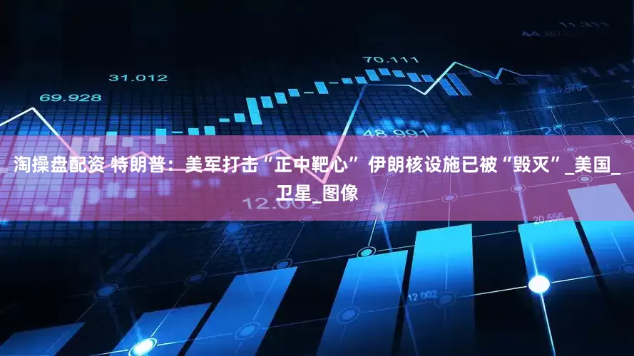 淘操盘配资 特朗普：美军打击“正中靶心” 伊朗核设施已被“毁灭”_美国_卫星_图像