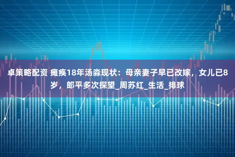 卓策略配资 瘫痪18年汤淼现状：母亲妻子早已改嫁，女儿已8岁，郎平多次探望_周苏红_生活_排球