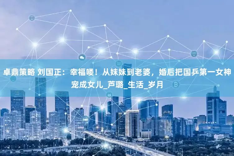 卓鼎策略 刘国正：幸福喽！从妺妹到老婆，婚后把国乒第一女神宠成女儿_芦璐_生活_岁月