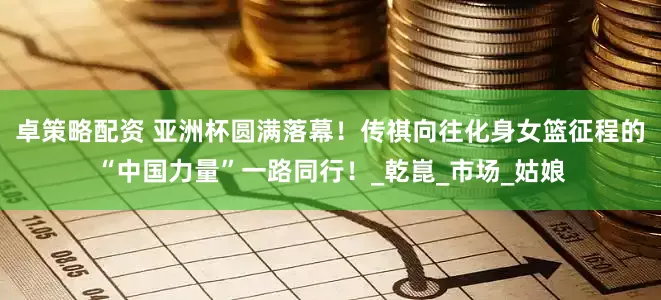 卓策略配资 亚洲杯圆满落幕！传祺向往化身女篮征程的“中国力量”一路同行！_乾崑_市场_姑娘