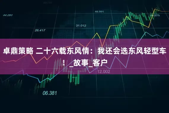 卓鼎策略 二十六载东风情：我还会选东风轻型车！_故事_客户