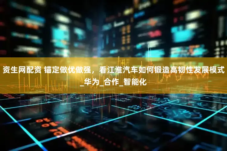 资生网配资 锚定做优做强,看江淮汽车如何锻造高韧性发展模式_华为_合作_智能化