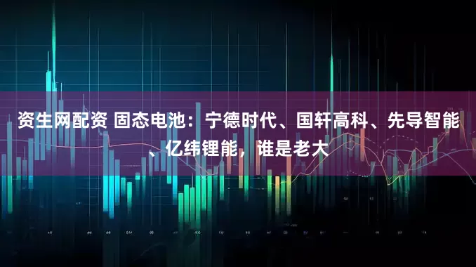 资生网配资 固态电池：宁德时代、国轩高科、先导智能、亿纬锂能，谁是老大