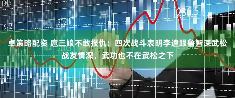 卓策略配资 扈三娘不敢报仇：四次战斗表明李逵跟鲁智深武松战友情深，武功也不在武松之下