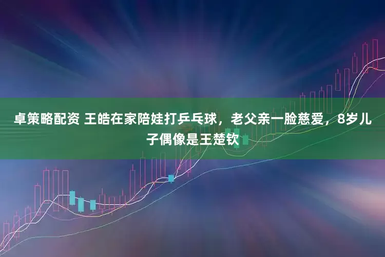 卓策略配资 王皓在家陪娃打乒乓球,老父亲一脸慈爱,8岁儿子偶像是王楚钦