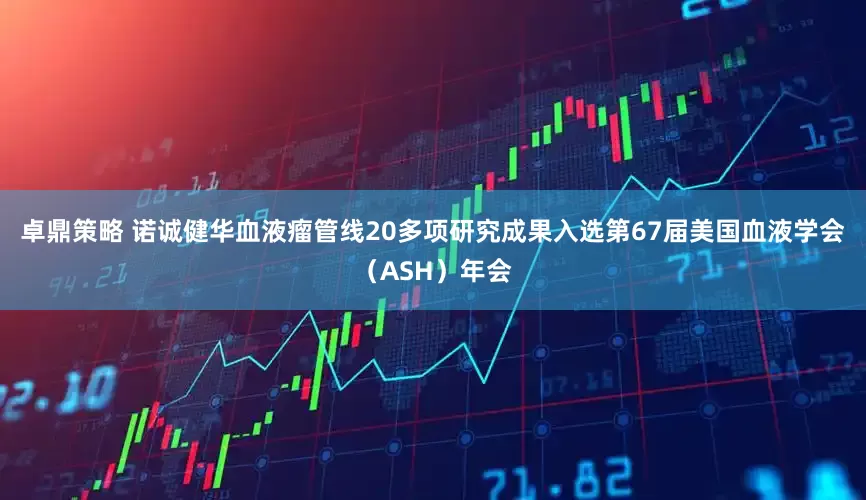 卓鼎策略 诺诚健华血液瘤管线20多项研究成果入选第67届美国血液学会(ASH)年会