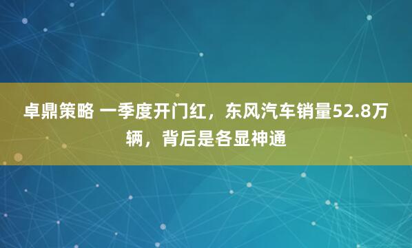 卓鼎策略 一季度开门红，东风汽车销量52.8万辆，背后是各显神通