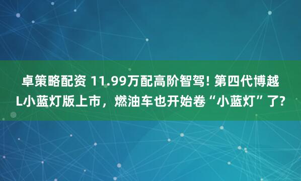 卓策略配资 11.99万配高阶智驾! 第四代博越L小蓝灯版上市，燃油车也开始卷“小蓝灯”了?