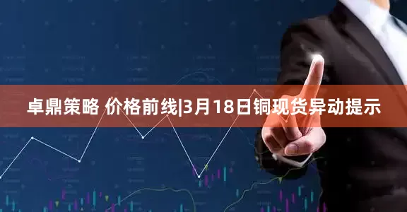 卓鼎策略 价格前线|3月18日铜现货异动提示